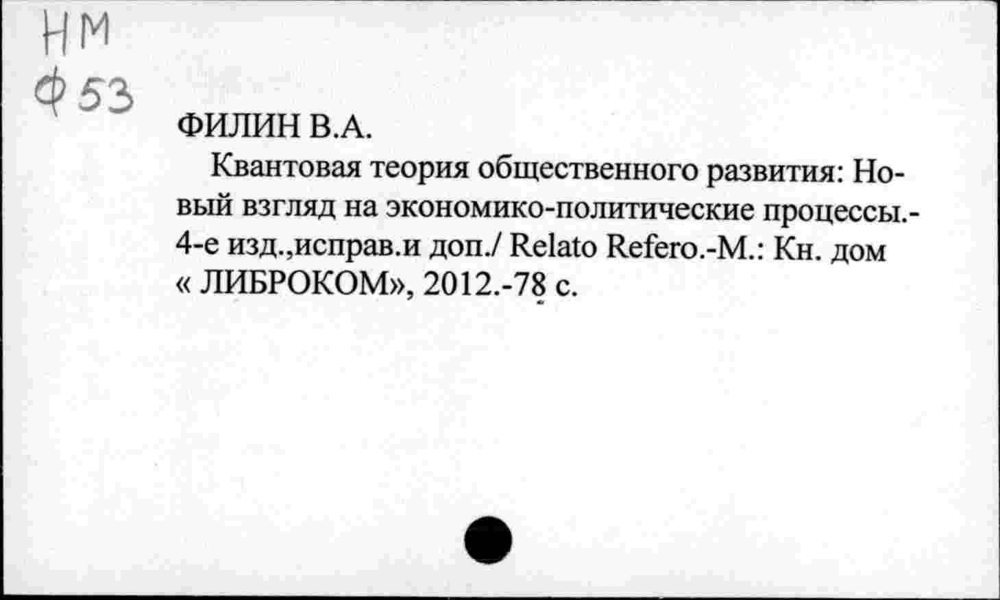 ﻿м
53
ФИЛИН В.А.
Квантовая теория общественного развития: Новый взгляд на экономико-политические процессы.-4-е изд.щсправ.и доп./ Relato Refero.-M.: Кн. дом « ЛИБРОКОМ», 2012.-78 с.